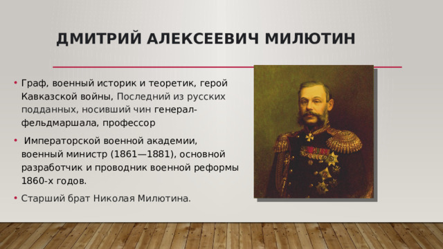 Дмитрий Алексеевич Милютин Граф, военный историк и теоретик, герой Кавказской войны, Последний из русских подданных, носивший чин  генерал-фельдмаршала, профессор   Императорской военной академии, военный министр (1861—1881), основной разработчик и проводник военной реформы 1860-х годов. Старший брат Николая Милютина. 