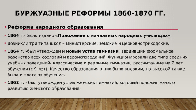 Буржуазные реформы 1860-1870 гг. Реформа народного образования 1864 г .- было издано «Положение о начальных народных училищах». Возникли три типа школ – министерские, земские и церковноприходские. 1864 г. - был утвержден и новый устав гимназии , вводивший формальное равенство всех сословий и вероисповеданий. Функционировали два типа средних учебных заведений- классические и реальные гимназии, рассчитанные на 7 лет обучения (с 9 лет). Качество образования в них было высоким, но высокой также была и плата за обучение. 1862 г. - был утвержден устав женских гимназий, который положил начало развитию женского образования. 