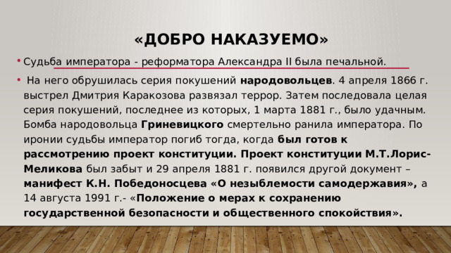 «Добро наказуемо» Судьба императора - реформатора Александра II была печальной.  На него обрушилась серия покушений народовольцев . 4 апреля 1866 г. выстрел Дмитрия Каракозова развязал террор. Затем последовала целая серия покушений, последнее из которых, 1 марта 1881 г., было удачным. Бомба народовольца Гриневицкого смертельно ранила императора. По иронии судьбы император погиб тогда, когда был готов к рассмотрению проект конституции. Проект конституции М.Т.Лорис-Меликова был забыт и 29 апреля 1881 г. появился другой документ – манифест К.Н. Победоносцева «О незыблемости самодержавия», а 14 августа 1991 г.- « Положение о мерах к сохранению государственной безопасности и общественного спокойствия». 