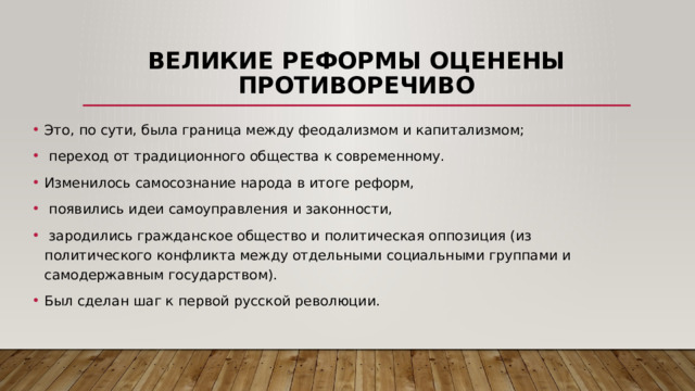Великие реформы оценены противоречиво Это, по сути, была граница между феодализмом и капитализмом;  переход от традиционного общества к современному. Изменилось самосознание народа в итоге реформ,  появились идеи самоуправления и законности,  зародились гражданское общество и политическая оппозиция (из политического конфликта между отдельными социальными группами и самодержавным государством). Был сделан шаг к первой русской революции. 
