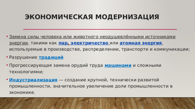 Экономическая модернизация Замена силы человека или животного неодушевлёнными источниками энергии , такими как  пар ,  электричество   или  атомная энергия , используемые в производстве, распределении, транспорте и коммуникации; Разрушение традиций Прогрессирующая замена орудий труда машинами и сложными технологиями; Индустриализация  — создание крупной, технически развитой промышленности, значительное увеличение доли промышленности в экономике. 