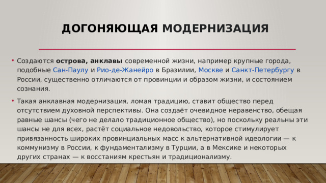 Догоняющая модернизация Создаются острова, анклавы современной жизни, например крупные города, подобные  Сан-Паулу  и  Рио-де-Жанейро  в Бразилии,  Москве  и  Санкт-Петербургу  в России, существенно отличаются от провинции и образом жизни, и состоянием сознания. Такая анклавная модернизация, ломая традицию, ставит общество перед отсутствием духовной перспективы. Она создаёт очевидное неравенство, обещая равные шансы (чего не делало традиционное общество), но поскольку реальны эти шансы не для всех, растёт социальное недовольство, которое стимулирует привязанность широких провинциальных масс к альтернативной идеологии — к коммунизму в России, к фундаментализму в Турции, а в Мексике и некоторых других странах — к восстаниям крестьян и традиционализму. 