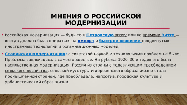 Мнения о российской модернизации Российская модернизация — будь то в Петровскую эпоху или во времена  Витте   — всегда должна была опираться на  импорт  и быстрое освоение продвинутых иностранных технологий и организационных моделей. Сталинская модернизация : с  советской наукой  и технологиями проблем не было. Проблема заключалась в самом обществе. На рубежа 1920–30-х годов это была насильственная модернизация: Россия из страны с подавляющим преобладанием сельского хозяйства , сельской культуры и деревенского образа жизни стала промышленной страной , где преобладала, напротив, городская культура и урбанистический образ жизни. 
