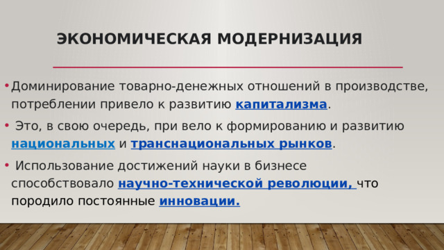 Экономическая модернизация Доминирование товарно-денежных отношений в производстве, потреблении привело к развитию  капитализма .  Это, в свою очередь, при вело к формированию и развитию национальных и  транснациональных рынков .  Использование достижений науки в бизнесе способствовало  научно-технической революции, что породило постоянные инновации. 