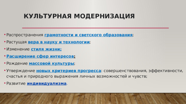Культурная модернизация   Распространения грамотности и светского образования ; Растущая вера в науку и технологии ; Изменение стиля жизни; Расширение сфер интересов ; Рождение массовой культуры ; Утверждение новых критериев прогресса : совершенствования, эффективности, счастья и природного выражения личных возможностей и чувств; Развитие  индивидуализма . 
