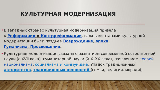 Культурная модернизация   В западных странах культурная модернизация привела к  Реформации  и  Контрреформации , важными этапами культурной модернизации были позднее  Возрождение ,  эпоха Гуманизма ,  Просвещения . Культурная модернизация связана с развитием современной естественной науки (с XVII века), гуманитарной науки (XIX–XX века), появлением  теорий национализма , социализма и коммунизма . Упадок традиционных авторитетов , традиционных ценностей (семьи, религии, морали), 