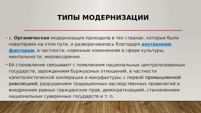 Типы модернизации   1 . Органическая модернизация проходила в тех странах, которые были новаторами на этом пути, и разворачивалась благодаря внутренним факторам , в частности, коренным изменениям в сфере культуры, ментальности, мировоззрения. Её становление связывают с появлением национальных централизованных государств, зарождением буржуазных отношений, в частности капиталистической кооперации и мануфактуры, с первой  промышленной революцией , разрушением традиционных наследственных привилегий и внедрением равных гражданских прав, демократизацией, становлением национальных суверенных государств и т. п. 