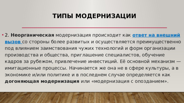 Типы модернизации   2. Неорганическая модернизация происходит как ответ на внешний вызов со стороны более развитых и осуществляется преимущественно под влиянием заимствования чужих технологий и форм организации производства и общества, приглашение специалистов, обучение кадров за рубежом, привлечение инвестиций. Её основной механизм — имитационные процессы. Начинается же она не в сфере культуры, а в экономике и/или политике и в последнем случае определяется как догоняющая модернизация или «модернизация с опозданием».  