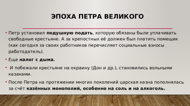 Эпоха Петра Великого Петр установил подушную подать , которую обязаны были уплачивать свободные крестьяне. А за крепостных её должен был платить помещик (как сегодня за своих работников перечисляет социальные взносы работодатель). Еще налог с дыма.  И побежали крестьяне на окраину (Дон и др.), становились вольными казаками. После Петра на протяжении многих поколений царская казна пополнялась за счёт казённых монополий, особенно на соль и на алкоголь. 