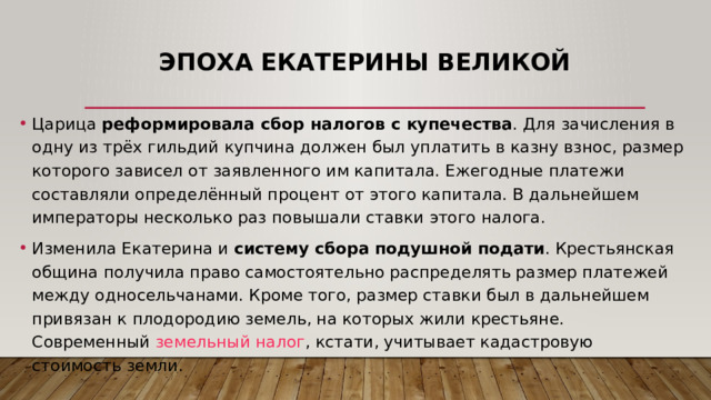 Эпоха Екатерины Великой Царица реформировала сбор налогов с купечества . Для зачисления в одну из трёх гильдий купчина должен был уплатить в казну взнос, размер которого зависел от заявленного им капитала. Ежегодные платежи составляли определённый процент от этого капитала. В дальнейшем императоры несколько раз повышали ставки этого налога. Изменила Екатерина и систему сбора подушной подати . Крестьянская община получила право самостоятельно распределять размер платежей между односельчанами. Кроме того, размер ставки был в дальнейшем привязан к плодородию земель, на которых жили крестьяне. Современный  земельный налог , кстати, учитывает кадастровую стоимость земли. 