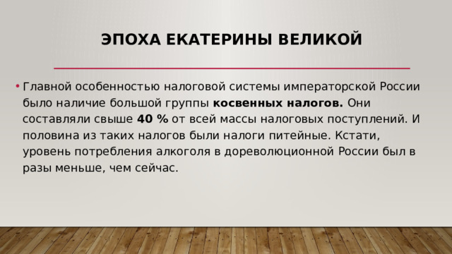 Эпоха Екатерины Великой Главной особенностью налоговой системы императорской России было наличие большой группы косвенных налогов. Они составляли свыше 40 % от всей массы налоговых поступлений. И половина из таких налогов были налоги питейные. Кстати, уровень потребления алкоголя в дореволюционной России был в разы меньше, чем сейчас. 