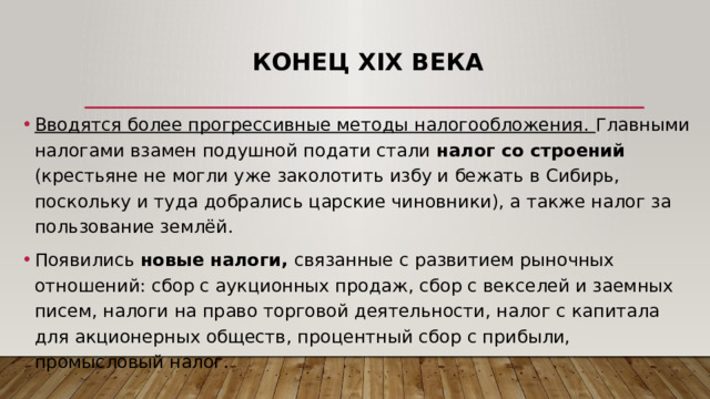   Конец XIX века Вводятся более прогрессивные методы налогообложения. Главными налогами взамен подушной подати стали налог со строений (крестьяне не могли уже заколотить избу и бежать в Сибирь, поскольку и туда добрались царские чиновники), а также налог за пользование землёй. Появились новые налоги, связанные с развитием рыночных отношений: сбор с аукционных продаж, сбор с векселей и заемных писем, налоги на право торговой деятельности, налог с капитала для акционерных обществ, процентный сбор с прибыли, промысловый налог.  