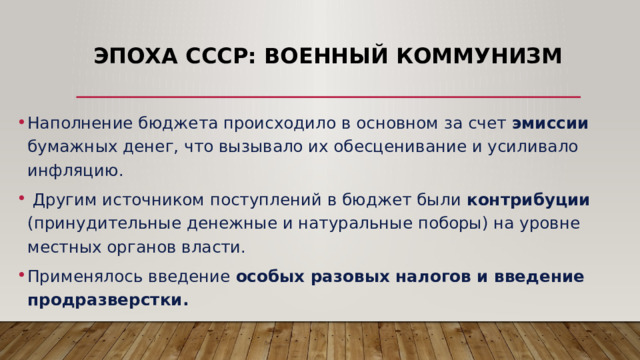 Эпоха СССР: военный коммунизм Наполнение бюджета происходило в основном за счет эмиссии бумажных денег, что вызывало их обесценивание и усиливало инфляцию.  Другим источником поступлений в бюджет были контрибуции (принудительные денежные и натуральные поборы) на уровне местных органов власти. Применялось введение особых разовых налогов и введение продразверстки. 