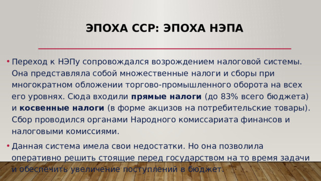 Эпоха ССР: эпоха НЭПа Переход к НЭПу сопровождался возрождением налоговой системы. Она представляла собой множественные налоги и сборы при многократном обложении торгово-промышленного оборота на всех его уровнях. Сюда входили прямые налоги (до 83% всего бюджета) и косвенные налоги (в форме акцизов на потребительские товары). Сбор проводился органами Народного комиссариата финансов и налоговыми комиссиями. Данная система имела свои недостатки. Но она позволила оперативно решить стоящие перед государством на то время задачи и обеспечить увеличение поступлений в бюджет. 