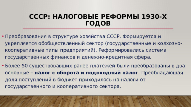 СССР: налоговые реформы 1930-х годов Преобразования в структуре хозяйства СССР. Формируется и укрепляется обобществленный сектор (государственные и колхозно-кооперативные типы предприятий). Реформировались система государственных финансов и денежно-кредитная сфера. Более 50 существовавших ранее платежей были преобразованы в два основные – налог с оборота и подоходный налог . Преобладающая доля поступлений в бюджет приходилось на налоги от государственного и кооперативного сектора. 
