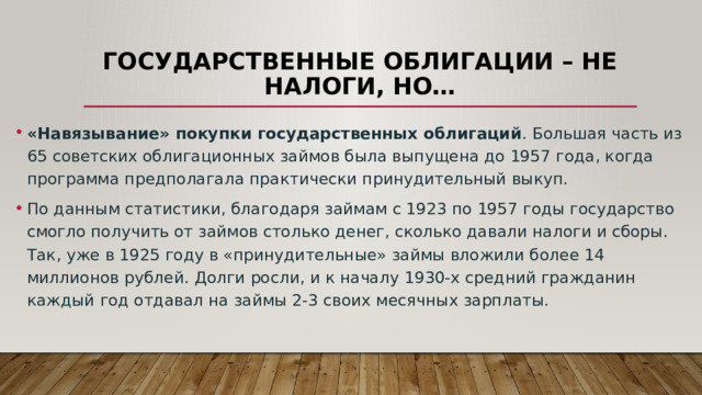 Государственные облигации – не налоги, но… «Навязывание» покупки государственных облигаций . Большая часть из 65 советских облигационных займов была выпущена до 1957 года, когда программа предполагала практически принудительный выкуп. По данным статистики, благодаря займам с 1923 по 1957 годы государство смогло получить от займов столько денег, сколько давали налоги и сборы. Так, уже в 1925 году в «принудительные» займы вложили более 14 миллионов рублей. Долги росли, и к началу 1930-х средний гражданин каждый год отдавал на займы 2-3 своих месячных зарплаты. 