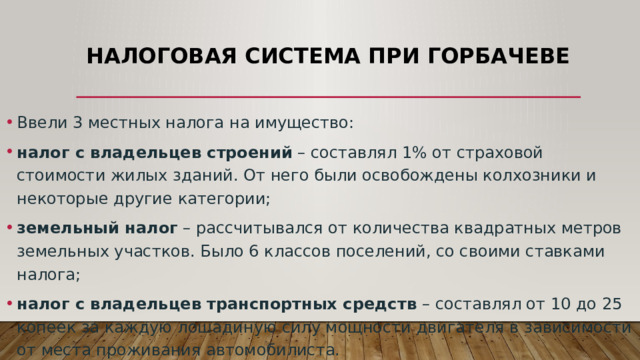 Налоговая система при Горбачеве Ввели 3 местных налога на имущество: налог с владельцев строений  – составлял 1% от страховой стоимости жилых зданий. От него были освобождены колхозники и некоторые другие категории; земельный налог  – рассчитывался от количества квадратных метров земельных участков. Было 6 классов поселений, со своими ставками налога; налог с владельцев транспортных средств  – составлял от 10 до 25 копеек за каждую лошадиную силу мощности двигателя в зависимости от места проживания автомобилиста. 