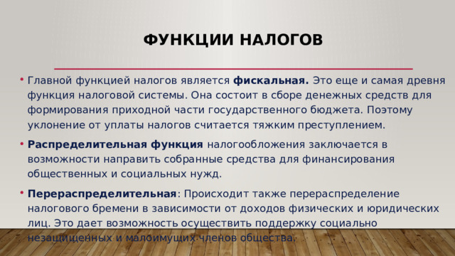 Функции налогов Главной функцией налогов является фискальная. Это еще и самая древня функция налоговой системы. Она состоит в сборе денежных средств для формирования приходной части государственного бюджета. Поэтому уклонение от уплаты налогов считается тяжким преступлением. Распределительная функция налогообложения заключается в возможности направить собранные средства для финансирования общественных и социальных нужд. Перераспределительная : Происходит также перераспределение налогового бремени в зависимости от доходов физических и юридических лиц. Это дает возможность осуществить поддержку социально незащищенных и малоимущих членов общества. 