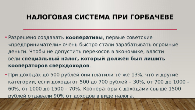 Налоговая система при Горбачеве Разрешено создавать кооперативы , первые советские «предприниматели» очень быстро стали зарабатывать огромные деньги. Чтобы не допустить перекосов в экономике, власти вели  специальный налог, который должен был лишить кооператоров сверхдоходов . При доходах до 500 рублей они платили те же 13%, что и другие категории, если доходы от 500 до 700 рублей – 30%, от 700 до 1000 – 60%, от 1000 до 1500 – 70%. Кооператоры с доходами свыше 1500 рублей отдавали 90% от доходов в виде налога. 