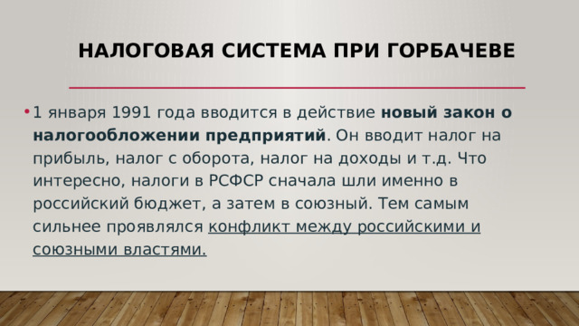 Налоговая система при Горбачеве 1 января 1991 года вводится в действие  новый закон о налогообложении предприятий . Он вводит налог на прибыль, налог с оборота, налог на доходы и т.д. Что интересно, налоги в РСФСР сначала шли именно в российский бюджет, а затем в союзный. Тем самым сильнее проявлялся конфликт между российскими и союзными властями. 
