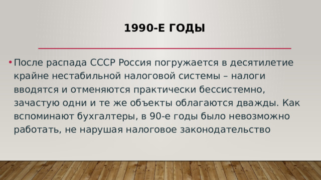 1990-е годы После распада СССР Россия погружается в десятилетие крайне нестабильной налоговой системы – налоги вводятся и отменяются практически бессистемно, зачастую одни и те же объекты облагаются дважды. Как вспоминают бухгалтеры, в 90-е годы было невозможно работать, не нарушая налоговое законодательство 