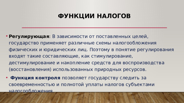 Функции налогов Регулирующая : В зависимости от поставленных целей, государство применяет различные схемы налогообложения физических и юридических лиц. Поэтому в понятие регулирования входят такие составляющие, как стимулирование, дестимулирование и накопление средств для воспроизводства (восстановления) использованных природных ресурсов.  Функция контроля позволяет государству следить за своевременностью и полнотой уплаты налогов субъектами налогообложения. 
