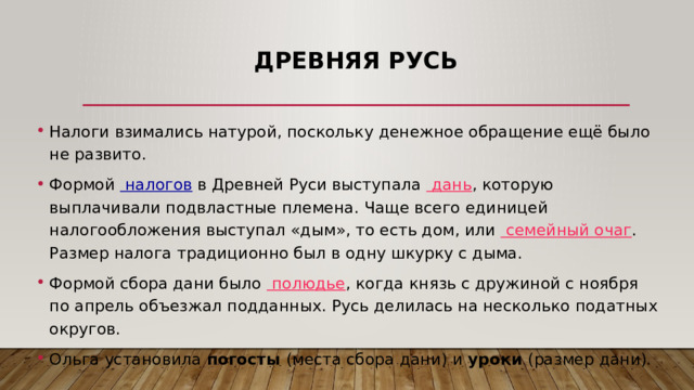 Древняя Русь Налоги взимались натурой, поскольку денежное обращение ещё было не развито. Формой   налогов  в Древней Руси выступала   дань , которую выплачивали подвластные племена. Чаще всего единицей налогообложения выступал «дым», то есть дом, или   семейный очаг . Размер налога традиционно был в одну шкурку с дыма. Формой сбора дани было   полюдье , когда князь с дружиной с ноября по апрель объезжал подданных. Русь делилась на несколько податных округов. Ольга установила погосты (места сбора дани) и уроки (размер дани). 