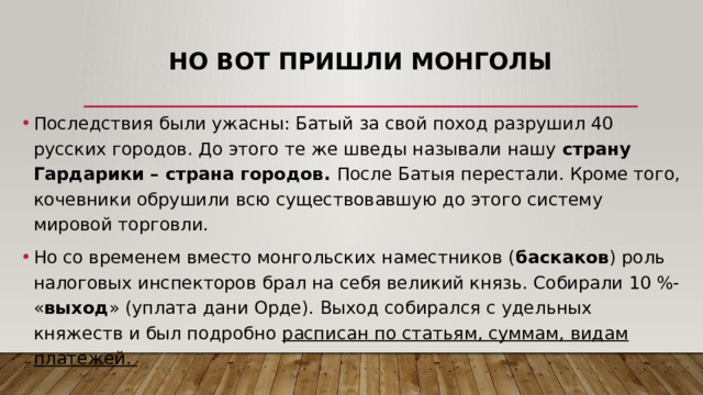 Но вот пришли монголы Последствия были ужасны: Батый за свой поход разрушил 40 русских городов. До этого те же шведы называли нашу страну Гардарики – страна городов. После Батыя перестали. Кроме того, кочевники обрушили всю существовавшую до этого систему мировой торговли.  Но со временем вместо монгольских наместников ( баскаков ) роль налоговых инспекторов брал на себя великий князь. Собирали 10 %- « выход » (уплата дани Орде). Выход собирался с удельных княжеств и был подробно расписан по статьям, суммам, видам платежей. 