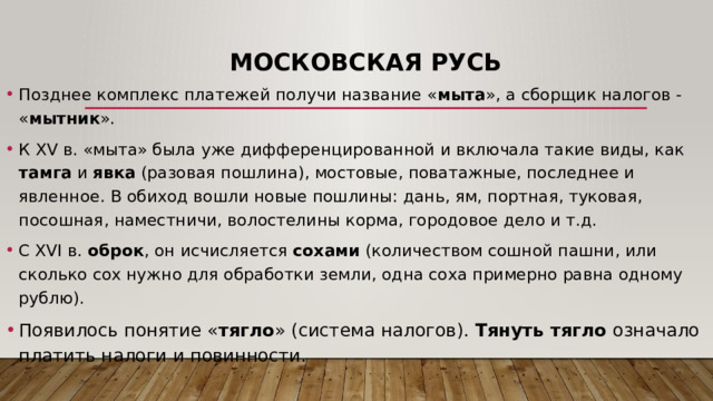 Московская Русь Позднее комплекс платежей получи название « мыта », а сборщик налогов - « мытник ». К XV в. «мыта» была уже дифференцированной и включала такие виды, как тамга и явка (разовая пошлина), мостовые, поватажные, последнее и явленное. В обиход вошли новые пошлины: дань, ям, портная, туковая, посошная, наместничи, волостелины корма, городовое дело и т.д. С XVI в. оброк , он исчисляется сохами (количеством сошной пашни, или сколько сох нужно для обработки земли, одна соха примерно равна одному рублю). Появилось понятие « тягло » (система налогов). Тянуть тягло означало платить налоги и повинности. 