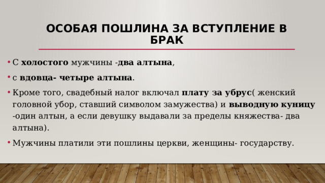 Особая пошлина за вступление в брак С холостого мужчины - два алтына , с вдовца-  четыре алтына . Кроме того, свадебный налог включал плату за убрус ( женский головной убор, ставший символом замужества) и выводную куницу -один алтын, а если девушку выдавали за пределы княжества- два алтына). Мужчины платили эти пошлины церкви, женщины- государству. 
