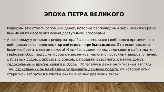 Эпоха Петра Великого Реформы эти стоили огромных денег, которые беспощадный царь немилосердно выжимал из населения всеми доступными способами.  А поскольку у великого реформатора было очень мало свободного времени – он ввёл должность налоговых криэйторов - прибыльщиков . Эти люди должны были изобретать новые налоги! И прибыльщики не подвели своего работодателя: гербовый сбор, подушный сбор с извозчиков, налоги с постоялых дворов, с печей, с плавных судов, с арбузов, с орехов, с продажи съестного, с найма домов, ледокольный и другие налоги и сборы . Облагались даже религиозные взгляды. Так, раскольники были обязаны уплачивать двойную подать , от которой огни старались забраться в глухие скиты в самых дремучих лесах. 