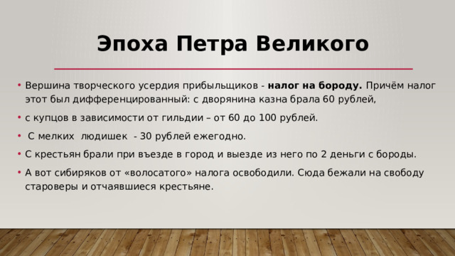 Эпоха Петра Великого Вершина творческого усердия прибыльщиков -  налог на бороду. Причём налог этот был дифференцированный: с дворянина казна брала 60 рублей, с купцов в зависимости от гильдии – от 60 до 100 рублей.  С мелких людишек - 30 рублей ежегодно. С крестьян брали при въезде в город и выезде из него по 2 деньги с бороды. А вот сибиряков от «волосатого» налога освободили. Сюда бежали на свободу староверы и отчаявшиеся крестьяне. 