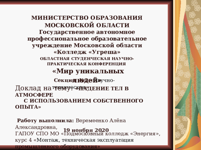 МИНИСТЕРСТВО ОБРАЗОВАНИЯ МОСКОВСКОЙ ОБЛАСТИ Государственное автономное профессиональное образовательное учреждение Московской области «Колледж «Угреша» ОБЛАСТНАЯ СТУДЕНЧЕСКАЯ НАУЧНО-ПРАКТИЧЕСКАЯ КОНФЕРЕНЦИЯ   «Мир уникальных людей»   Секция №2 « Научно-техническая » Доклад на тему: « ПАДЕНИЕ ТЕЛ В АТМОСФЕРЕ  С ИСПОЛЬЗОВАНИЕМ СОБСТВЕННОГО ОПЫТА»   Работу выполнила: Веремеенко Алёна Александровна, ГАПОУ СПО МО «Подмосковный колледж «Энергия», курс 4 « Монтаж, техническая эксплуатация промышленного оборудования» 19 ноября 2020  