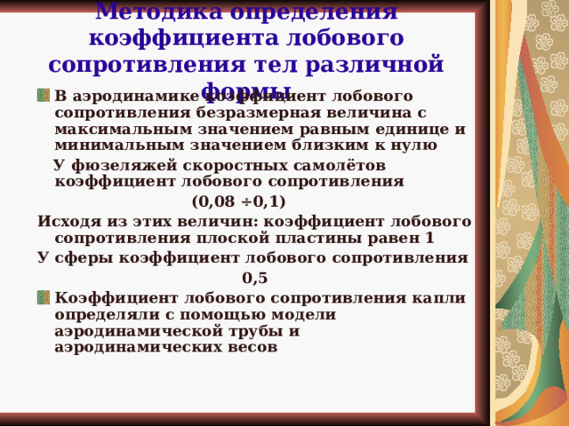 Методика определения коэффициента  лобового сопротивления тел различной формы В аэродинамике коэффициент лобового сопротивления безразмерная величина с максимальным значением равным единице и минимальным значением близким к нулю  У фюзеляжей скоростных самолётов коэффициент лобового сопротивления  (0,08  0,1) Исходя из этих величин: коэффициент лобового сопротивления плоской пластины равен 1 У сферы коэффициент лобового сопротивления 0,5 Коэффициент лобового сопротивления капли определяли с помощью модели аэродинамической трубы и аэродинамических весов «Практическая аэродинамика» Мартынов А. К.  