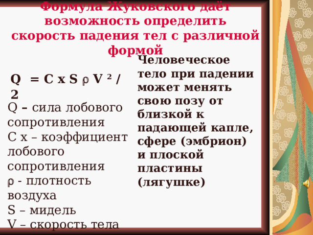 Формула Жуковского даёт возможность определить скорость падения тел с различной формой Человеческое тело при падении может менять свою позу от близкой к падающей капле, сфере (эмбрион) и плоской пластины (лягушке)  Q = C x S  V 2 / 2 Q – сила лобового сопротивления С х – коэффициент лобового сопротивления   - плотность воздуха S – мидель V – скорость тела Сдесь должна быть твоя фотка  