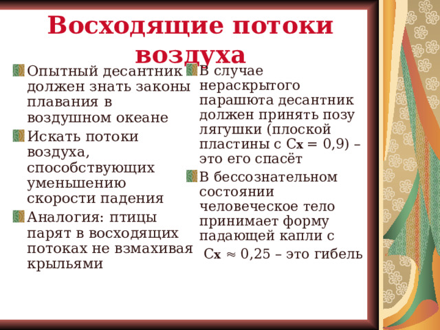 Восходящие потоки воздуха Опытный десантник должен знать законы плавания в воздушном океане Искать потоки воздуха, способствующих уменьшению скорости падения Аналогия: птицы парят в восходящих потоках не взмахивая крыльями В случае нераскрытого парашюта десантник должен принять позу лягушки (плоской пластины с С х  = 0,9) – это его спасёт В бессознательном состоянии человеческое тело принимает форму падающей капли с  С х   0,25 – это гибель 
