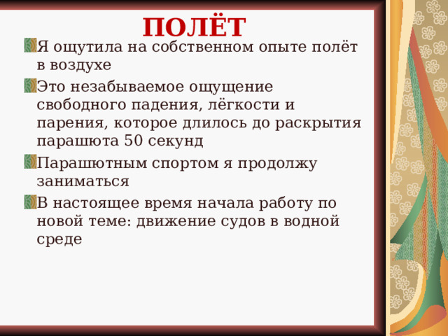 ПОЛЁТ Я ощутила на собственном опыте полёт в воздухе Это незабываемое ощущение свободного падения, лёгкости и парения, которое длилось до раскрытия парашюта 50 секунд Парашютным спортом я продолжу заниматься В настоящее время начала работу по новой теме: движение судов в водной среде 