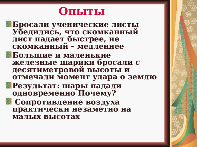 Опыты Бросали ученические листы Убедились, что скомканный лист падает быстрее, не скомканный – медленнее Большие и маленькие железные шарики бросали с десятиметровой высоты и отмечали момент удара о землю Результат: шары падали одновременно Почему?  Сопротивление воздуха практически незаметно на малых высотах     