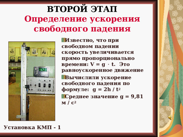 ВТОРОЙ ЭТАП  Определение ускорения свободного падения  Известно, что при свободном падении скорость увеличивается прямо пропорционально времени: V = g  t .  Это равноускоренное движение Вычислили ускорение свободного падения по формуле: g = 2h / t 2 Среднее значение g = 9,81 м / с 2    Установка КМП - 1 