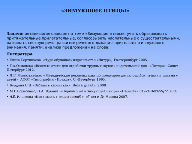 «ЗИМУЮЩИЕ ПТИЦЫ»   Задачи:  активизация словаря по теме «Зимующие птицы», учить образовывать притяжательные прилагательные, согласовывать числительные с существительными, развивать связную речь. развитие речевого дыхания; зрительного и слухового внимания, памяти; анализа предложений на слова; Литература.  Елена Бортникова «Чудо-обучайка» издательство «Литур», Екатеринбург 2005.  Г.А.Османова «Веселые стихи для отработки трудных звуков» издательский дом «Литера». Санкт-Петербург 2012.  Л.Г. Милостивенко «Методические рекомендации по предупреждению ошибок чтения и письма у детей» АООТ «Типография «Правда». С.-Петербург 1995.  Бурдина С.В. «Забавы в картинках» Весна дизайн 2008.  М.Г.Борисенко, Н.А. Лукина «Перелетные и зимующие птицы» «Паритет» Санкт-Петербург 2005.  Н.Е. Ильякова «Как помочь птицам зимой?» «Гном и Д» Москва 2007.  