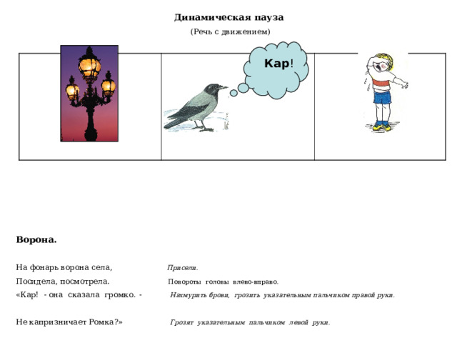 Динамическая пауза (Речь с движением)  Кар ! Ворона.   На фонарь ворона села,  Присели. Посидела, посмотрела.  Повороты головы влево-вправо. «Кар! - она сказала громко . -  Нахмурить брови, грозить указательным пальчиком правой руки.  Не капризничает Ромка?»  Грозят указательным пальчиком левой руки. 