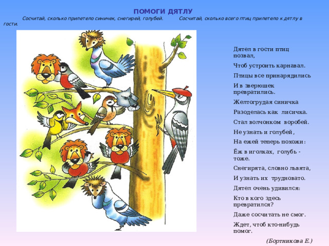 ПОМОГИ ДЯТЛУ  Сосчитай, сколько прилетело синичек, снегирей, голубей. Сосчитай, сколько всего птиц прилетело к дятлу в гости. Дятел в гости птиц позвал, Чтоб устроить карнавал. Птицы все принарядились И в зверюшек превратились. Желтогрудая синичка Разоделась как лисичка. Стал волчонком воробей. Не узнать и голубей, На ежей теперь похожи: Ёж в иголках, голубь - тоже. Снегирята, словно львята, И узнать их трудновато. Дятел очень удивился: Кто в кого здесь превратился? Даже сосчитать не смог. Ждет, чтоб кто-нибудь помог.  (Бортникова Е.) 