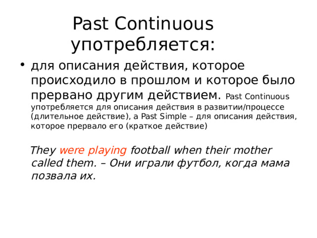 Past Continuous употребляется: для описания действия, которое происходило в прошлом и которое было прервано другим действием. Past Continuous употребляется для описания действия в развитии/процессе (длительное действие), a Past Simple – для описания действия, которое прервало его (краткое действие)  They were playing football when their mother called them. – Они играли футбол, когда мама позвала их. 
