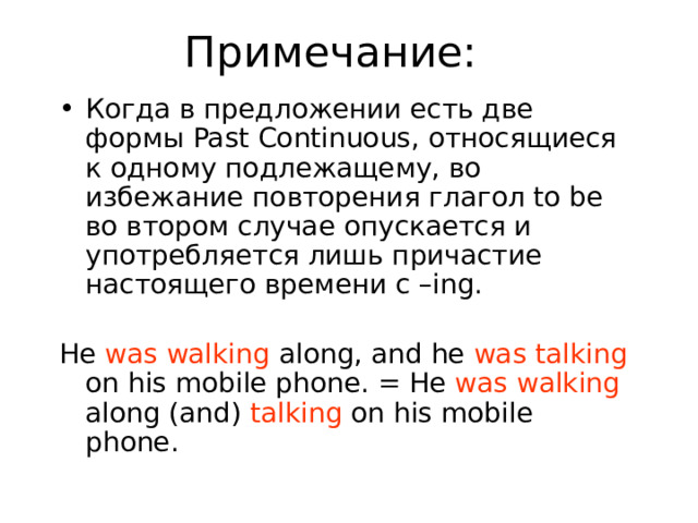 Примечание: Когда в предложении есть две формы Past Continuous, относящиеся к одному подлежащему, во избежание повторения глагол to be во втором случае опускается и употребляется лишь причастие настоящего времени с –ing. He was walking along, and he was talking on his mobile phone. = He was walking along (and) talking on his mobile phone. 
