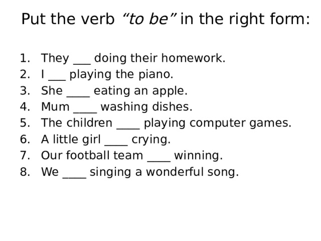 Put the verb “to be” in the right form: They ___ doing their homework. I ___ playing the piano. She ____ eating an apple. Mum ____ washing dishes. The children ____ playing computer games. A little girl ____ crying. Our football team ____ winning. We ____ singing a wonderful song. 