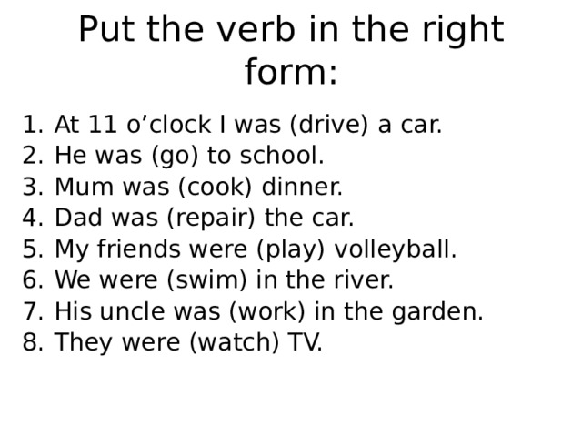 Put the verb in the right form: At 11 o’clock I was (drive) a car. He was (go) to school. Mum was (cook) dinner. Dad was (repair) the car. My friends were (play) volleyball. We were (swim) in the river. His uncle was (work) in the garden. They were (watch) TV. 