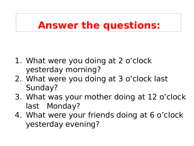 Answer the questions: What were you doing at 2 o’clock yesterday morning? What were you doing at 3 o’clock last Sunday? What was your mother doing at 12 o’clock last Monday? What were your friends doing at 6 o’clock yesterday evening? 