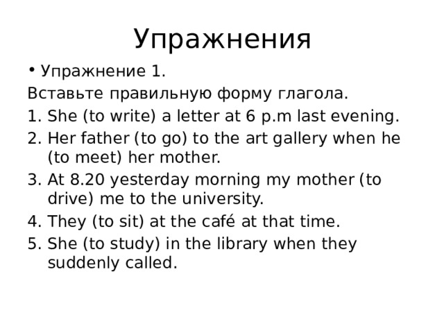 Упражнения Упражнение 1. Вставьте правильную форму глагола. She (to write) a letter at 6 p.m last evening. Her father (to go) to the art gallery when he (to meet) her mother. At 8.20 yesterday morning my mother (to drive) me to the university. They (to sit) at the café at that time. She (to study) in the library when they suddenly called. 