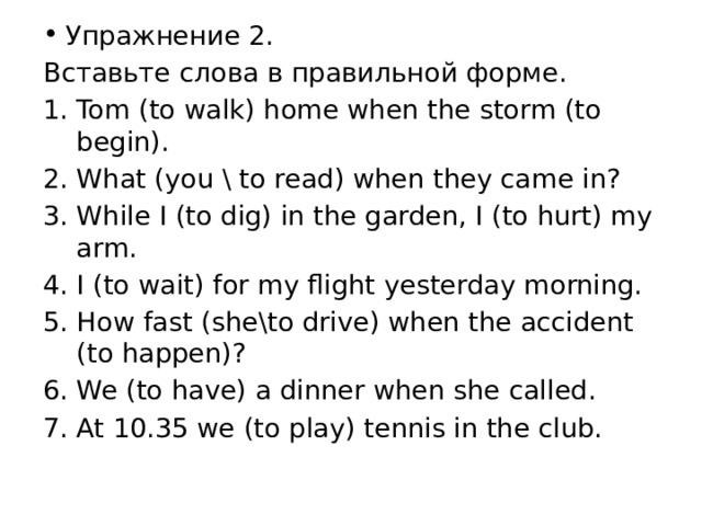 Упражнение 2. Вставьте слова в правильной форме. Tom (to walk) home when the storm (to begin). What (you \ to read) when they came in? While I (to dig) in the garden, I (to hurt) my arm. I (to wait) for my flight yesterday morning. How fast (she\to drive) when the accident (to happen)? We (to have) a dinner when she called. At 10.35 we (to play) tennis in the club. 