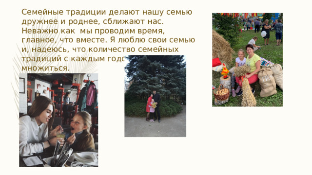 Семейные традиции делают нашу семью дружнее и роднее, сближают нас. Неважно как мы проводим время, главное, что вместе. Я люблю свои семью и, надеюсь, что количество семейных традиций с каждым годом будет множиться. 
